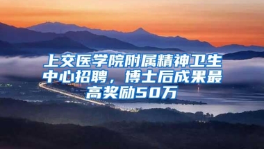 上交医学院附属精神卫生中心招聘，博士后成果最高奖励50万