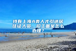 持有上海A类人才引进居住证人员，招工备案怎么办理？