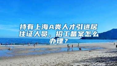 持有上海A类人才引进居住证人员，招工备案怎么办理？