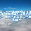 国内人才引进落户上海难吗 上海人才引进两年落户 上海市公安局人才引进落户