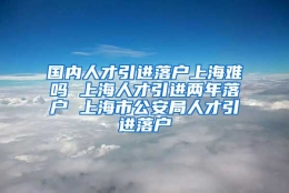 国内人才引进落户上海难吗 上海人才引进两年落户 上海市公安局人才引进落户