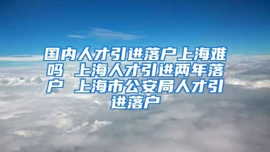 国内人才引进落户上海难吗 上海人才引进两年落户 上海市公安局人才引进落户