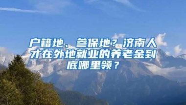 户籍地、参保地？济南人才在外地就业的养老金到底哪里领？