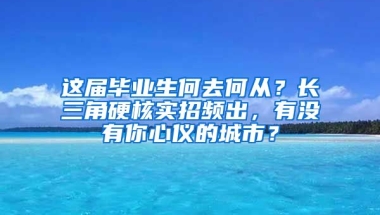 这届毕业生何去何从？长三角硬核实招频出，有没有你心仪的城市？