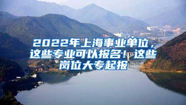 2022年上海事业单位，这些专业可以报名！这些岗位大专起报