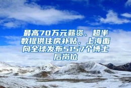 最高70万元薪资、超半数提供住房补贴，上海面向全球发布5157个博士后岗位