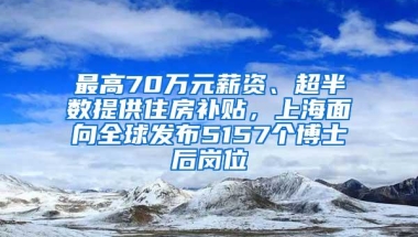 最高70万元薪资、超半数提供住房补贴，上海面向全球发布5157个博士后岗位