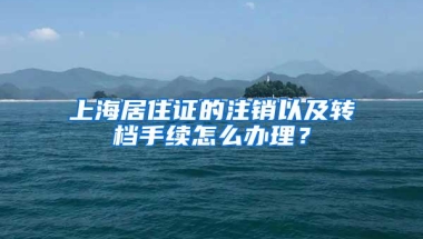 上海居住证的注销以及转档手续怎么办理？