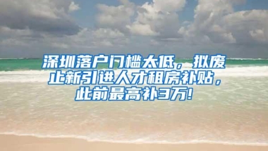 深圳落户门槛太低，拟废止新引进人才租房补贴，此前最高补3万!