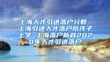 上海人才引进落户分数 上海引进人才落户后孩子上学 上海落户新政2020年人才引进落户