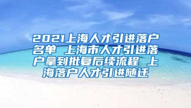 2021上海人才引进落户名单 上海市人才引进落户拿到批复后续流程 上海落户人才引进随迁