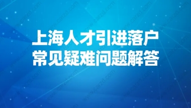 2021申请上海户口新政策,上海人才引进落户常见疑难问题解答！