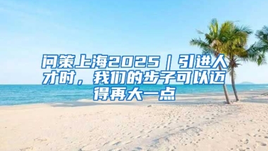 问策上海2025｜引进人才时，我们的步子可以迈得再大一点