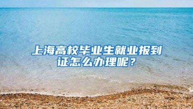 上海高校毕业生就业报到证怎么办理呢？