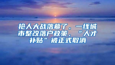 抢人大战落幕了，一线城市整改落户政策，“人才补贴”被正式取消