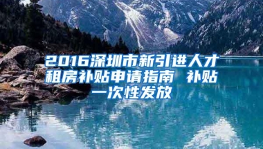 2016深圳市新引进人才租房补贴申请指南 补贴一次性发放