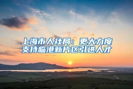 上海市人社局：更大力度支持临港新片区引进人才