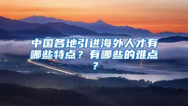 中国各地引进海外人才有哪些特点？有哪些的难点？