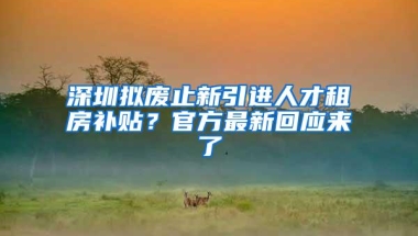 深圳拟废止新引进人才租房补贴？官方最新回应来了