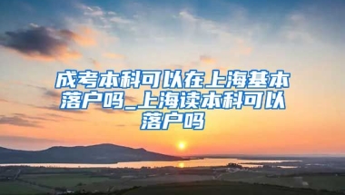 成考本科可以在上海基本落户吗_上海读本科可以落户吗