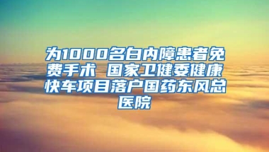 为1000名白内障患者免费手术 国家卫健委健康快车项目落户国药东风总医院