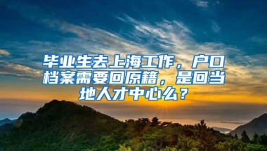 毕业生去上海工作，户口档案需要回原籍，是回当地人才中心么？