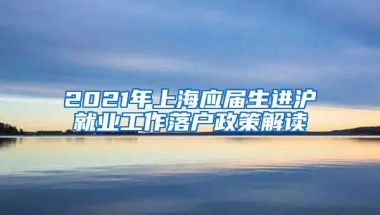 2021年上海应届生进沪就业工作落户政策解读