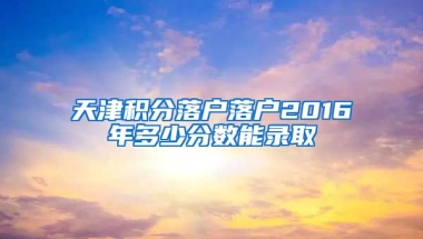 天津积分落户落户2016年多少分数能录取