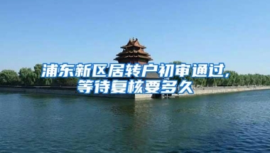 浦东新区居转户初审通过,等待复核要多久