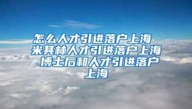 怎么人才引进落户上海 米其林人才引进落户上海 博士后和人才引进落户上海