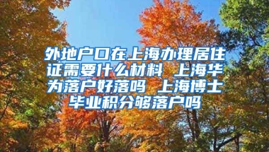 外地户口在上海办理居住证需要什么材料 上海华为落户好落吗 上海博士毕业积分够落户吗