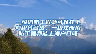 一级消防工程师可以在上海积分多少，一级注册消防工程师能上海户口吗