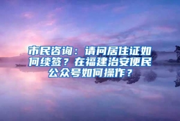 市民咨询：请问居住证如何续签？在福建治安便民公众号如何操作？