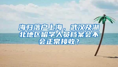 海归落户上海，武汉及湖北地区留学人员档案会不会正常接收？