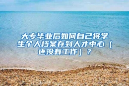 大专毕业后如何自己将学生个人档案存到人才中心（还没有工作）？