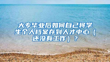 大专毕业后如何自己将学生个人档案存到人才中心（还没有工作）？