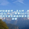 补贴谁能领、怎么领、有多少？——聚焦2022高校毕业生就业创业支持政策