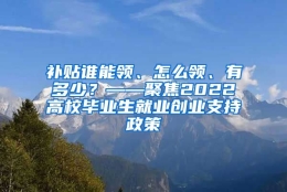 补贴谁能领、怎么领、有多少？——聚焦2022高校毕业生就业创业支持政策