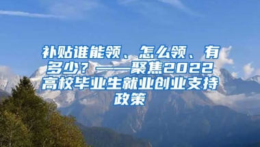 补贴谁能领、怎么领、有多少？——聚焦2022高校毕业生就业创业支持政策