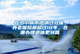 在多个城市缴纳过社保，养老保险都超过10年，在哪办理退休更划算