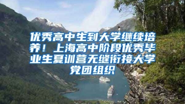 优秀高中生到大学继续培养！上海高中阶段优秀毕业生夏训营无缝衔接大学党团组织