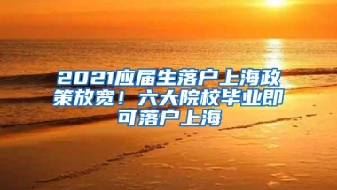 2021应届生落户上海政策放宽！六大院校毕业即可落户上海