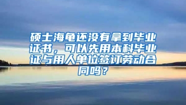 硕士海龟还没有拿到毕业证书，可以先用本科毕业证与用人单位签订劳动合同吗？