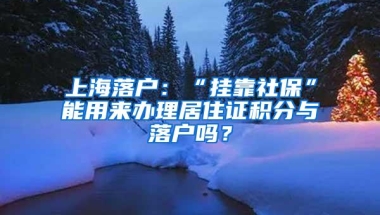 上海落户：“挂靠社保”能用来办理居住证积分与落户吗？