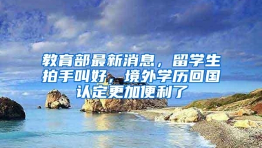 教育部最新消息，留学生拍手叫好，境外学历回国认定更加便利了