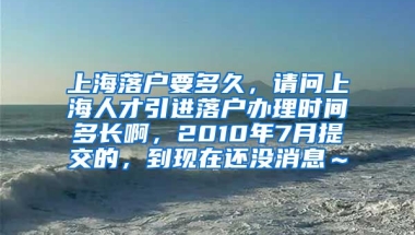 上海落户要多久，请问上海人才引进落户办理时间多长啊，2010年7月提交的，到现在还没消息～