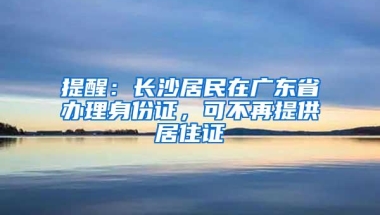 提醒：长沙居民在广东省办理身份证，可不再提供居住证