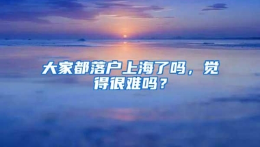 大家都落户上海了吗，觉得很难吗？