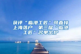 获评“临港工匠”可直接上海落户，第三届“临港工匠”名单出炉