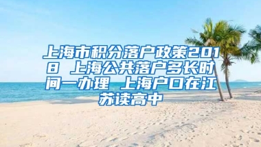 上海市积分落户政策2018 上海公共落户多长时间一办理 上海户口在江苏读高中